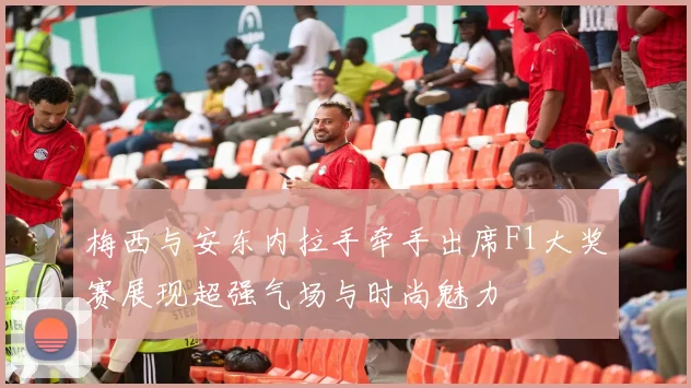梅西与安东内拉手牵手出席F1大奖赛展现超强气场与时尚魅力