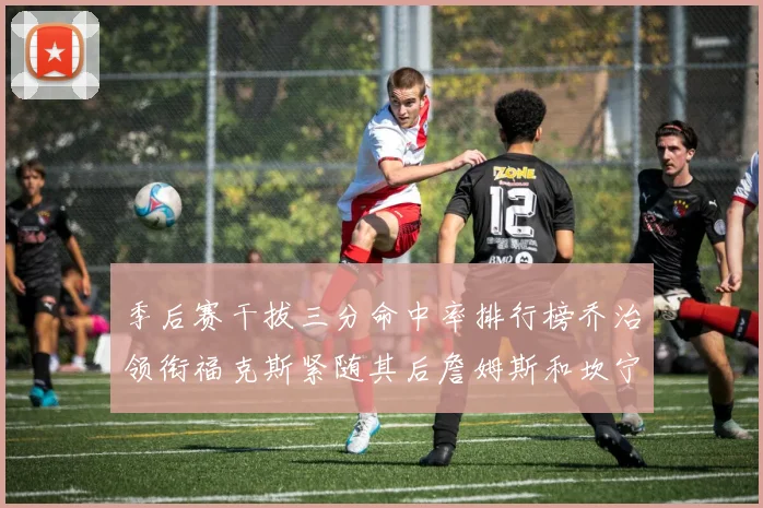 季后赛干拔三分命中率排行榜乔治领衔福克斯紧随其后詹姆斯和坎宁安表现不俗