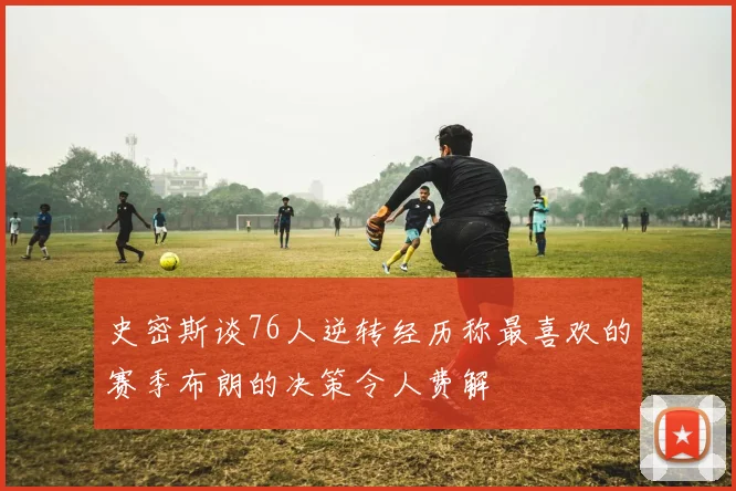 史密斯谈76人逆转经历称最喜欢的赛季布朗的决策令人费解