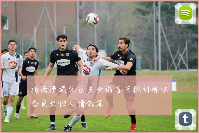 梅西遭遇父亲去世谣言困扰训练状态良好但心情低落