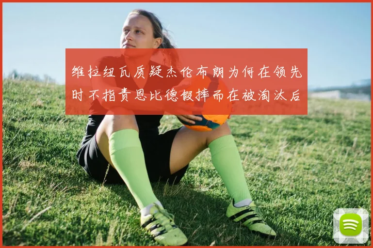 维拉纽瓦质疑杰伦布朗为何在领先时不指责恩比德假摔而在被淘汰后才发声
