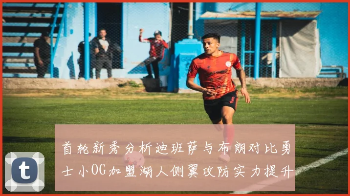 首轮新秀分析迪班萨与布朗对比勇士小OG加盟湖人侧翼攻防实力提升