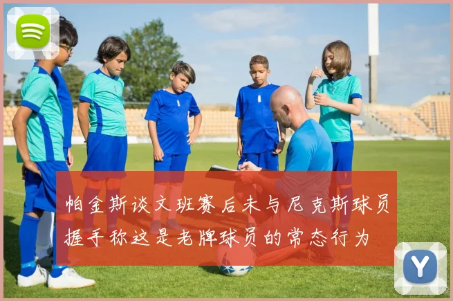帕金斯谈文班赛后未与尼克斯球员握手称这是老牌球员的常态行为