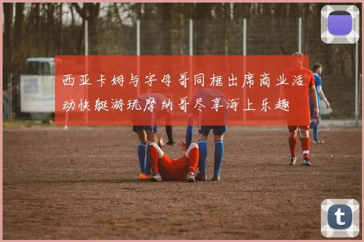 西亚卡姆与字母哥同框出席商业活动快艇游玩摩纳哥尽享海上乐趣