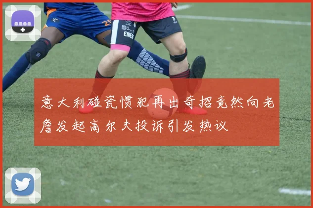 意大利碰瓷惯犯再出奇招竟然向老詹发起高尔夫投诉引发热议