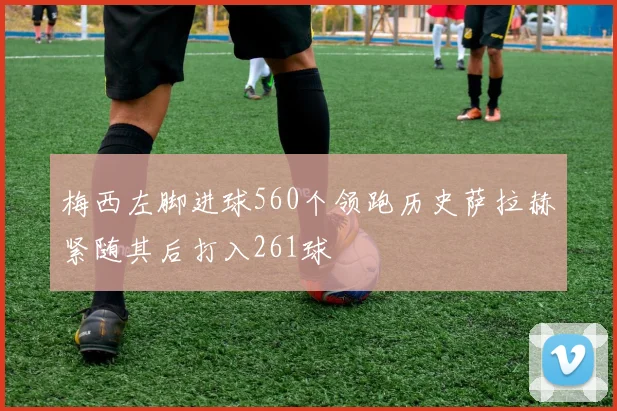 梅西左脚进球560个领跑历史萨拉赫紧随其后打入261球