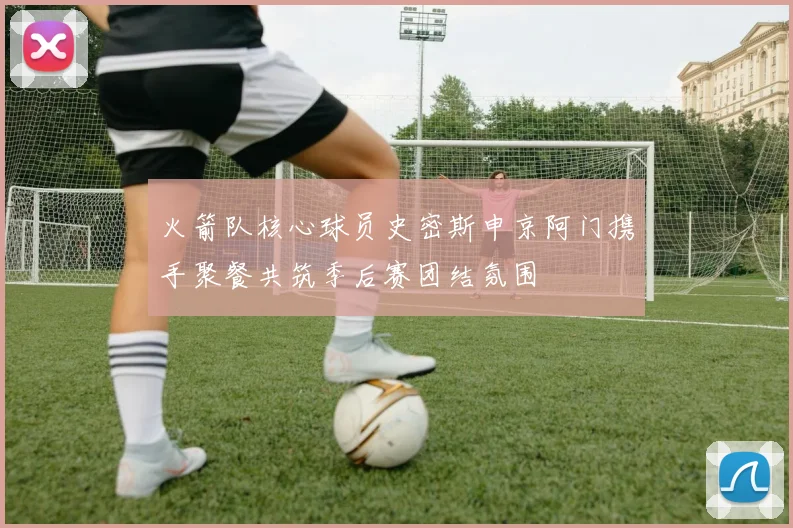 火箭队核心球员史密斯申京阿门携手聚餐共筑季后赛团结氛围