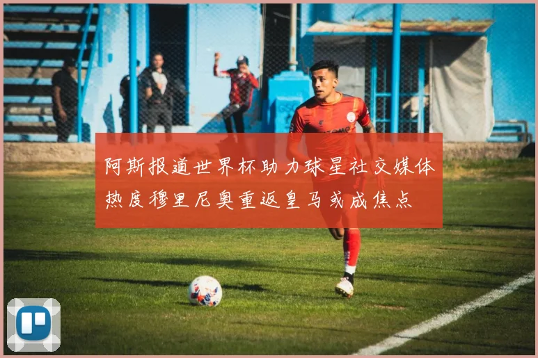 阿斯报道世界杯助力球星社交媒体热度穆里尼奥重返皇马或成焦点