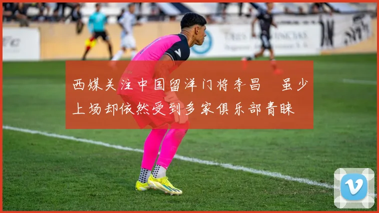 西媒关注中国留洋门将李昌祎虽少上场却依然受到多家俱乐部青睐