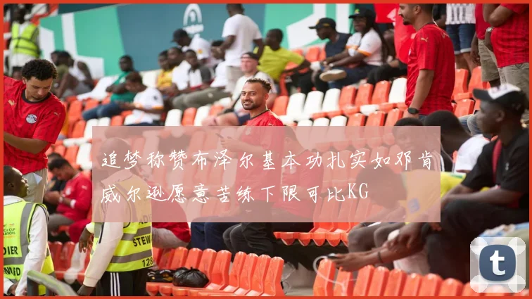 追梦称赞布泽尔基本功扎实如邓肯威尔逊愿意苦练下限可比KG