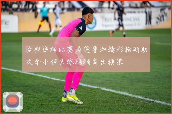 险些逆转比赛马德鲁加精彩抢断助攻李小恒头球稍稍高出横梁