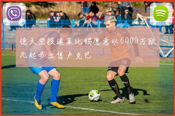 德天空报道莱比锡愿意以6000万欧元起步出售卢克巴