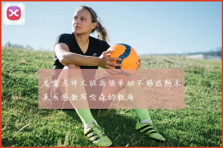 名嘴点评文班离场举动不够成熟未来或感激布伦森的教诲